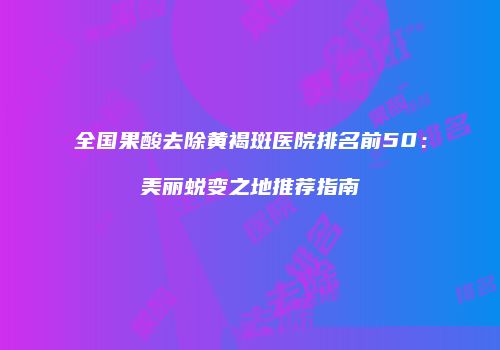 全国果酸去除黄褐斑医院排名前50：美丽蜕变之地推荐指南