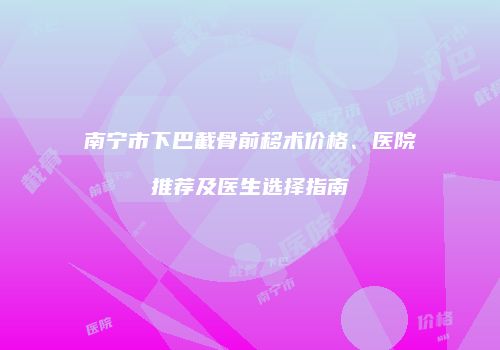 南宁市下巴截骨前移术价格、医院推荐及医生选择指南