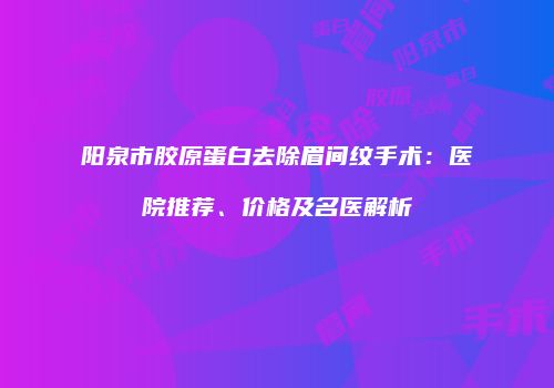 阳泉市胶原蛋白去除眉间纹手术：医院推荐、价格及名医解析