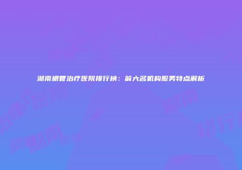 湖南根管治疗医院排行榜：前六名机构服务特点解析