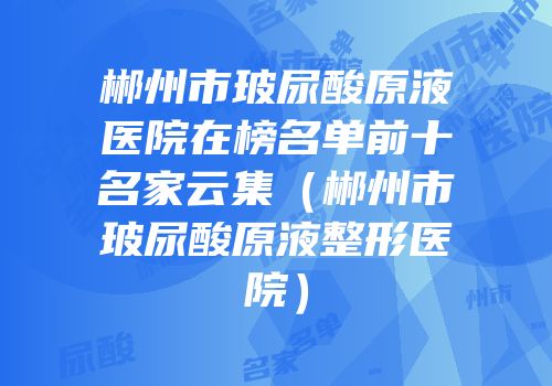 郴州市玻尿酸原液医院在榜名单前十名家云集（郴州市玻尿酸原液整形医院）
