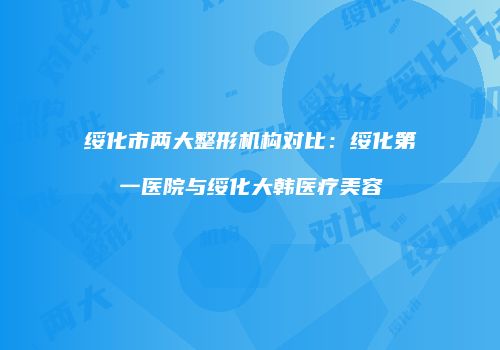 绥化市两大整形机构对比：绥化第一医院与绥化大韩医疗美容