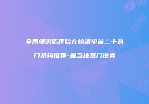 全国绿溶脂医院在榜清单前二十热门机构推荐-是当地热门医美