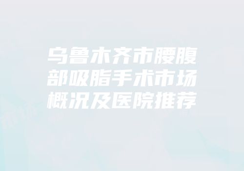 乌鲁木齐市腰腹部吸脂手术市场概况及医院推荐