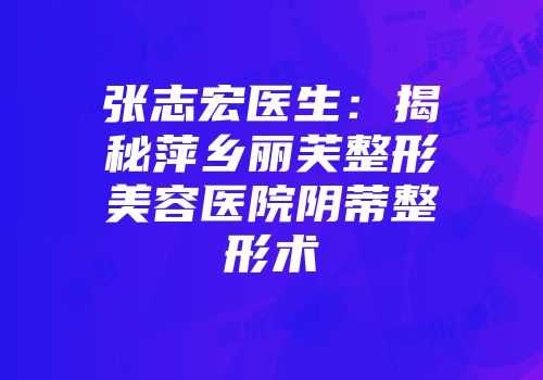 张志宏医生：揭秘萍乡丽芙整形美容医院阴蒂整形术