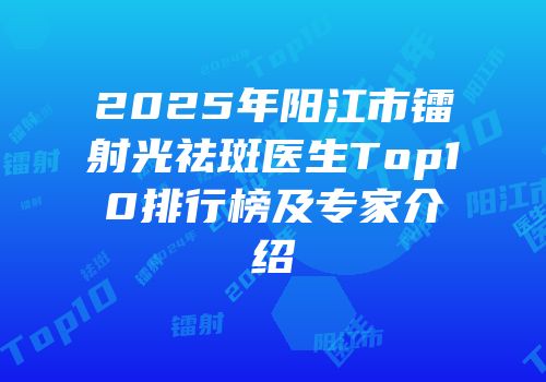 2025年阳江市镭射光祛斑医生Top10排行榜及专家介绍