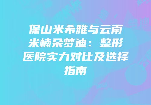 保山米希雅与云南米楠朵梦迪：整形医院实力对比及选择指南