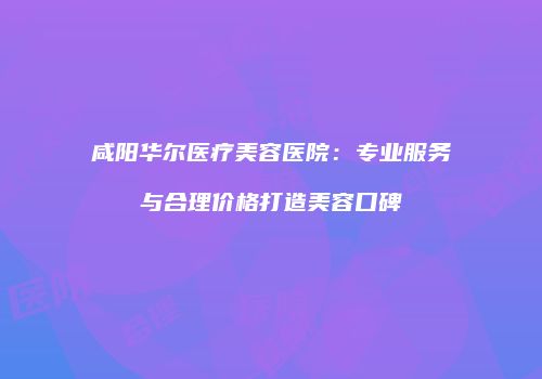 咸阳华尔医疗美容医院：专业服务与合理价格打造美容口碑