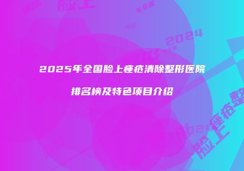 2025年全国脸上痤疮清除整形医院排名榜及特色项目介绍