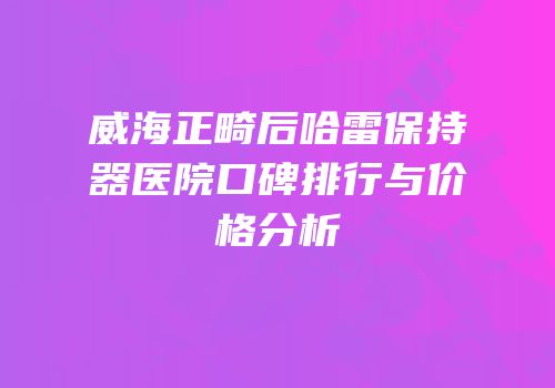 威海正畸后哈雷保持器医院口碑排行与价格分析