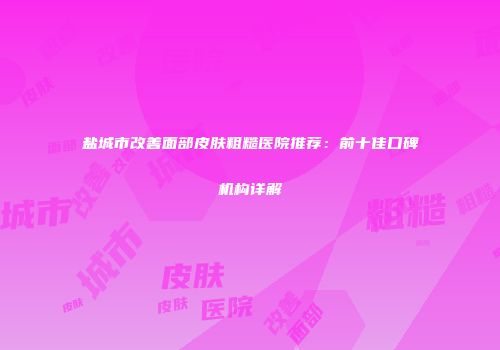 盐城市改善面部皮肤粗糙医院推荐：前十佳口碑机构详解