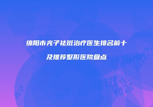 绵阳市光子祛斑治疗医生排名前十及推荐整形医院盘点