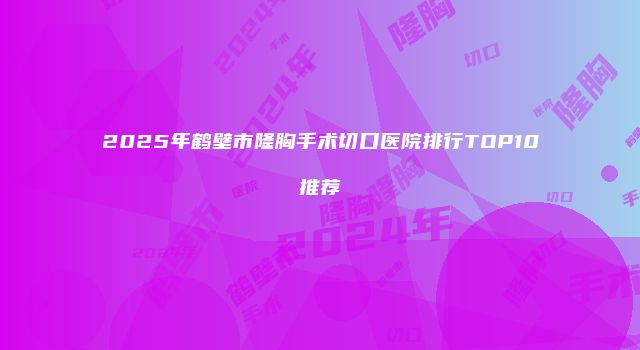 2025年鹤壁市隆胸手术切口医院排行TOP10推荐