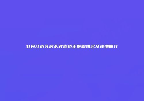 牡丹江市乳房不对称矫正医院排名及详细简介