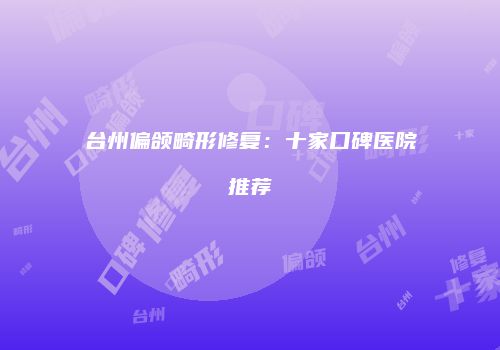 台州偏颌畸形修复：十家口碑医院推荐