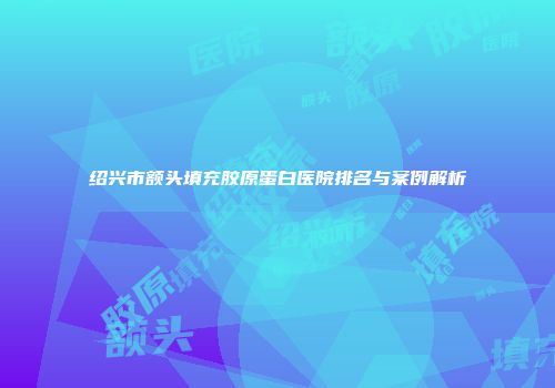 绍兴市额头填充胶原蛋白医院排名与案例解析