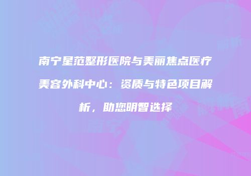 南宁星范整形医院与美丽焦点医疗美容外科中心：资质与特色项目解析，助您明智选择