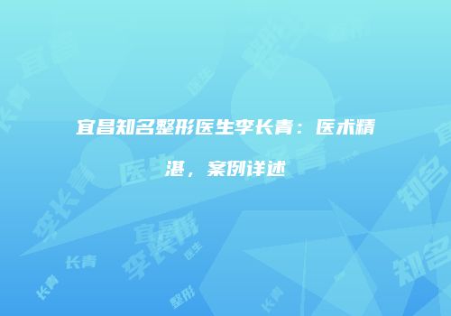 宜昌知名整形医生李长青：医术精湛，案例详述