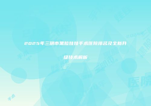 2025年三明市黑脸娃娃手术医院排名及全新升级技术解析