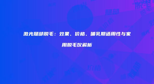 激光腿部脱毛：效果、价格、哺乳期适用性与家用脱毛仪解析