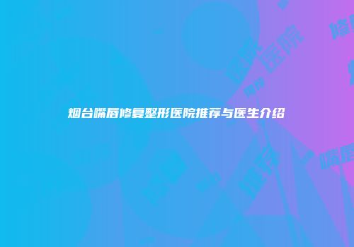 烟台嘴唇修复整形医院推荐与医生介绍
