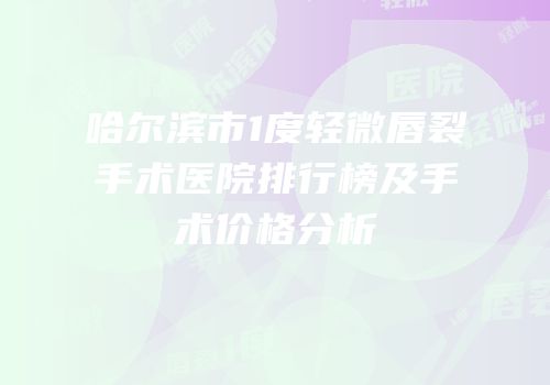 哈尔滨市1度轻微唇裂手术医院排行榜及手术价格分析