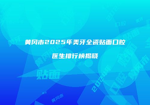 黄冈市2025年美牙全瓷贴面口腔医生排行榜揭晓