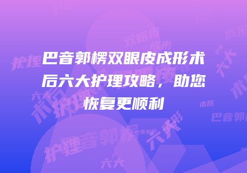巴音郭楞双眼皮成形术后六大护理攻略，助您恢复更顺利