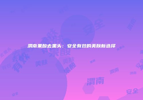 渭南果酸去黑头：安全有效的美肤新选择