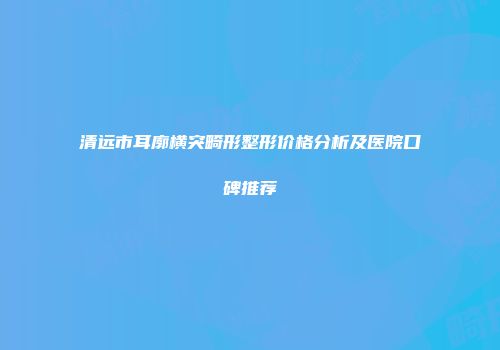 清远市耳廓横突畸形整形价格分析及医院口碑推荐