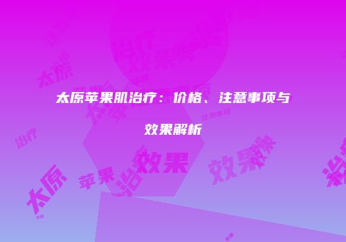 太原苹果肌治疗：价格、注意事项与效果解析