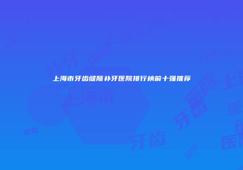 上海市牙齿缝隙补牙医院排行榜前十强推荐