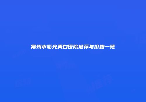 常州市彩光美白医院推荐与价格一览