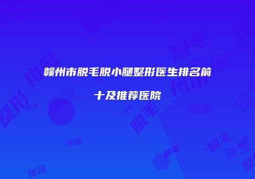赣州市脱毛脱小腿整形医生排名前十及推荐医院