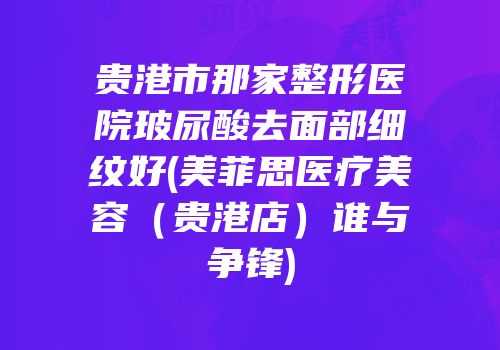 贵港市那家整形医院玻尿酸去面部细纹好(美菲思医疗美容（贵港店）谁与争锋)