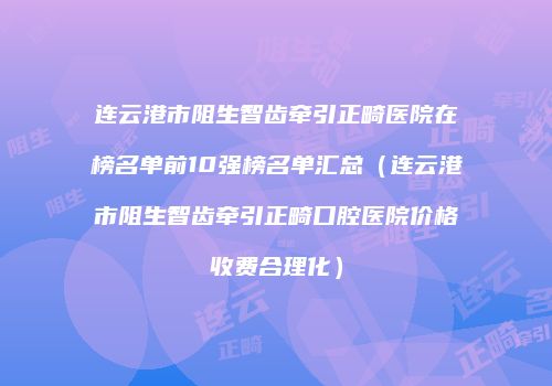 连云港市阻生智齿牵引正畸医院在榜名单前10强榜名单汇总（连云港市阻生智齿牵引正畸口腔医院价格收费合理化）