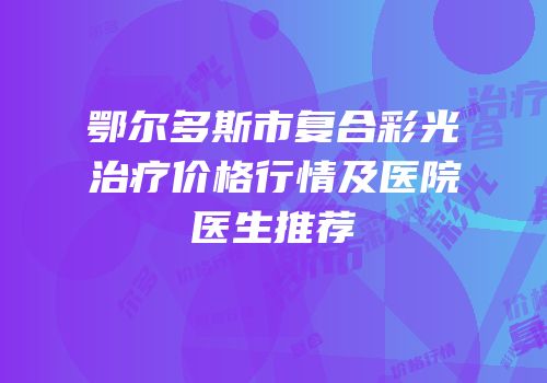 鄂尔多斯市复合彩光治疗价格行情及医院医生推荐