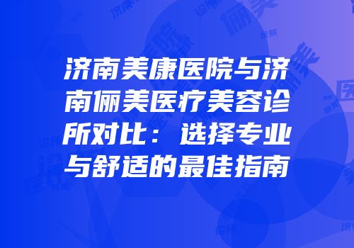 济南美康医院与济南俪美医疗美容诊所对比：选择专业与舒适的最佳指南
