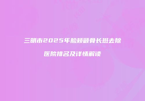 三明市2025年脸颊颧骨长斑去除医院排名及详情解读