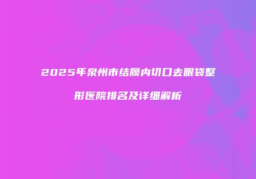 2025年泉州市结膜内切口去眼袋整形医院排名及详细解析