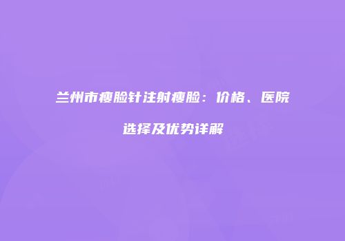 兰州市瘦脸针注射瘦脸：价格、医院选择及优势详解