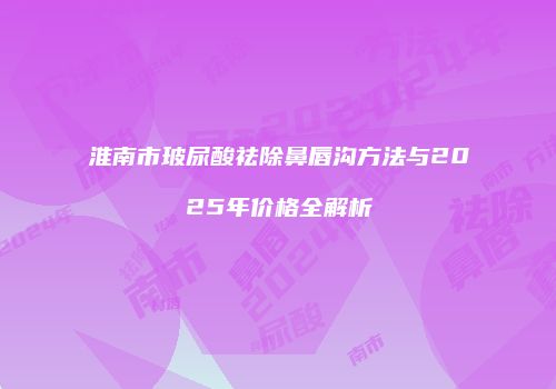 淮南市玻尿酸祛除鼻唇沟方法与2025年价格全解析