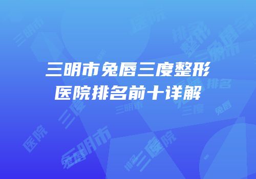 三明市兔唇三度整形医院排名前十详解