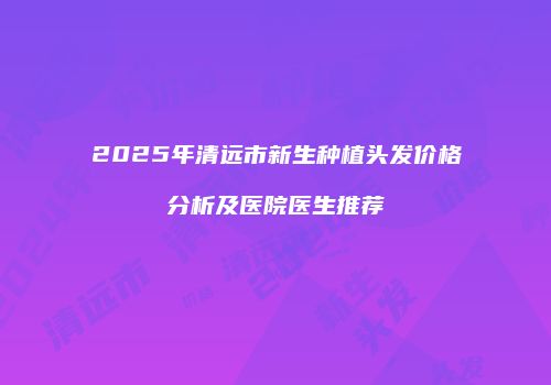 2025年清远市新生种植头发价格分析及医院医生推荐