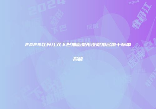 2025牡丹江双下巴抽脂整形医院排名前十榜单揭晓