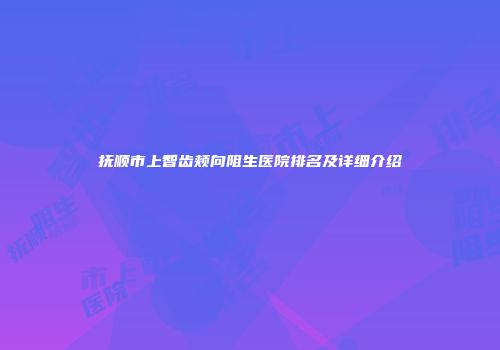 抚顺市上智齿颊向阻生医院排名及详细介绍