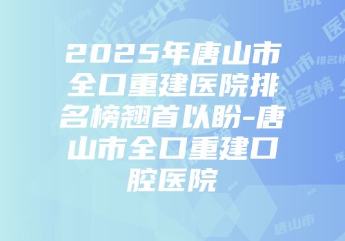 2025年唐山市全口重建医院排名榜翘首以盼-唐山市全口重建口腔医院