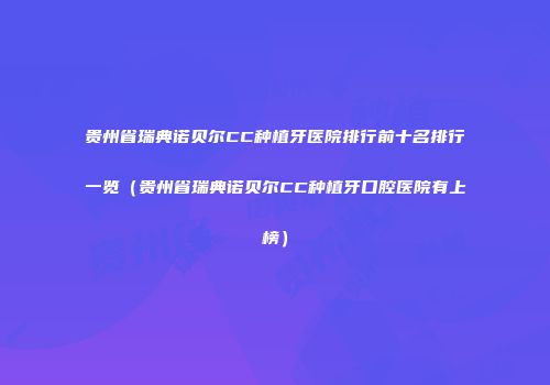 贵州省瑞典诺贝尔CC种植牙医院排行前十名排行一览（贵州省瑞典诺贝尔CC种植牙口腔医院有上榜）
