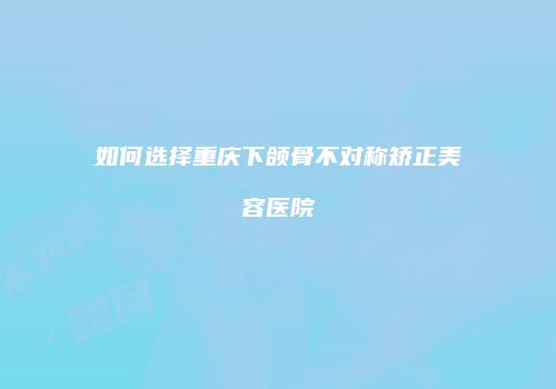 如何选择重庆下颌骨不对称矫正美容医院