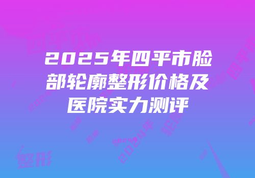 2025年四平市脸部轮廓整形价格及医院实力测评